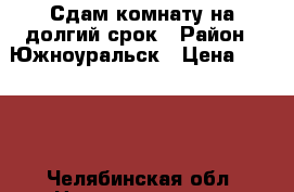 Сдам комнату на долгий срок › Район ­ Южноуральск › Цена ­ 3 500 - Челябинская обл. Недвижимость » Квартиры сниму   